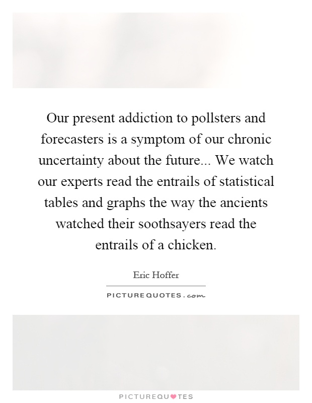 Our present addiction to pollsters and forecasters is a symptom of our chronic uncertainty about the future... We watch our experts read the entrails of statistical tables and graphs the way the ancients watched their soothsayers read the entrails of a chicken Picture Quote #1