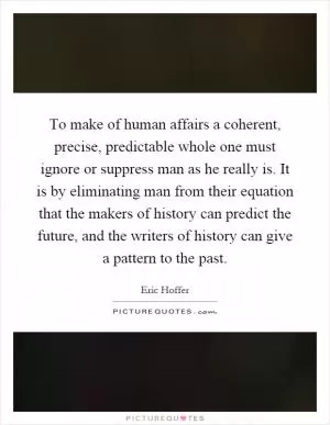 To make of human affairs a coherent, precise, predictable whole one must ignore or suppress man as he really is. It is by eliminating man from their equation that the makers of history can predict the future, and the writers of history can give a pattern to the past Picture Quote #1
