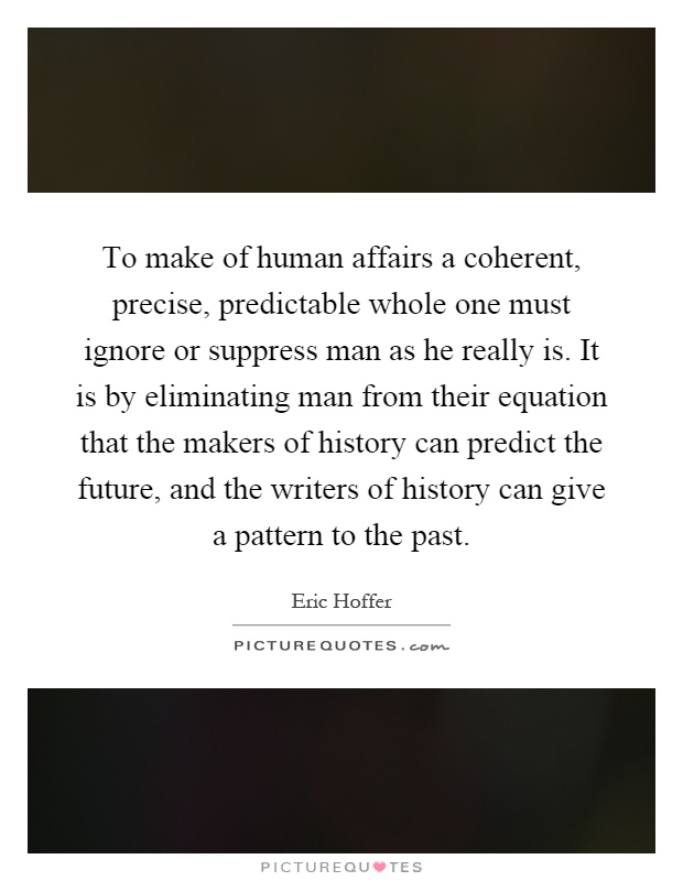 To make of human affairs a coherent, precise, predictable whole one must ignore or suppress man as he really is. It is by eliminating man from their equation that the makers of history can predict the future, and the writers of history can give a pattern to the past Picture Quote #1