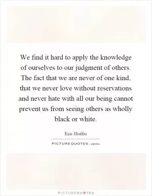 We find it hard to apply the knowledge of ourselves to our judgment of others. The fact that we are never of one kind, that we never love without reservations and never hate with all our being cannot prevent us from seeing others as wholly black or white Picture Quote #1