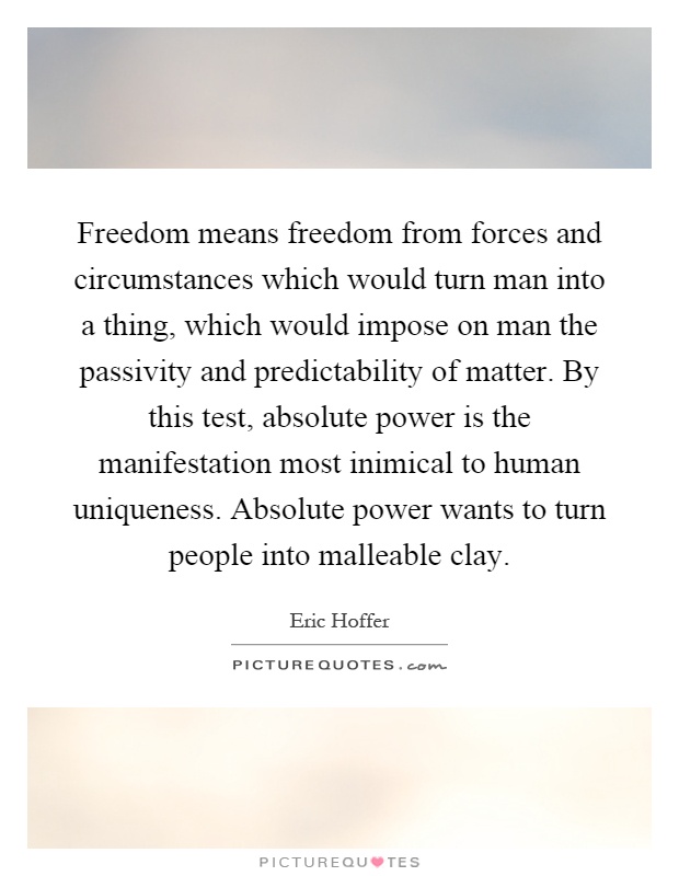 Freedom means freedom from forces and circumstances which would turn man into a thing, which would impose on man the passivity and predictability of matter. By this test, absolute power is the manifestation most inimical to human uniqueness. Absolute power wants to turn people into malleable clay Picture Quote #1