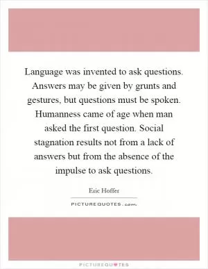 Language was invented to ask questions. Answers may be given by grunts and gestures, but questions must be spoken. Humanness came of age when man asked the first question. Social stagnation results not from a lack of answers but from the absence of the impulse to ask questions Picture Quote #1
