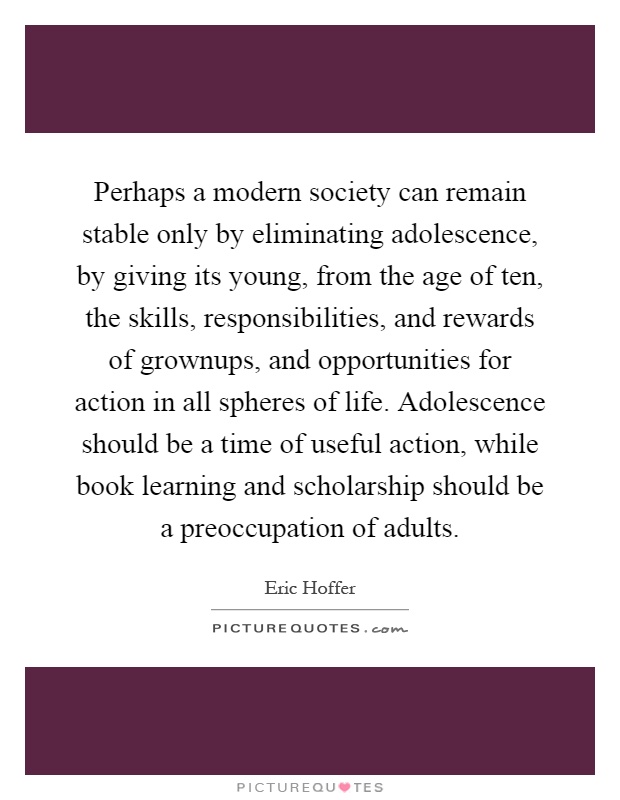Perhaps a modern society can remain stable only by eliminating adolescence, by giving its young, from the age of ten, the skills, responsibilities, and rewards of grownups, and opportunities for action in all spheres of life. Adolescence should be a time of useful action, while book learning and scholarship should be a preoccupation of adults Picture Quote #1