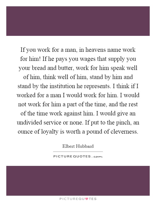 If you work for a man, in heavens name work for him! If he pays you wages that supply you your bread and butter, work for him speak well of him, think well of him, stand by him and stand by the institution he represents. I think if I worked for a man I would work for him. I would not work for him a part of the time, and the rest of the time work against him. I would give an undivided service or none. If put to the pinch, an ounce of loyalty is worth a pound of cleverness Picture Quote #1