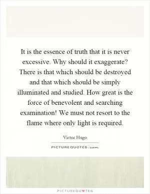 It is the essence of truth that it is never excessive. Why should it exaggerate? There is that which should be destroyed and that which should be simply illuminated and studied. How great is the force of benevolent and searching examination! We must not resort to the flame where only light is required Picture Quote #1