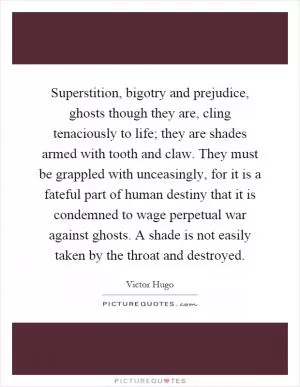Superstition, bigotry and prejudice, ghosts though they are, cling tenaciously to life; they are shades armed with tooth and claw. They must be grappled with unceasingly, for it is a fateful part of human destiny that it is condemned to wage perpetual war against ghosts. A shade is not easily taken by the throat and destroyed Picture Quote #1