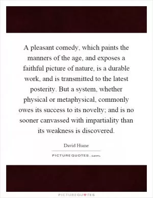 A pleasant comedy, which paints the manners of the age, and exposes a faithful picture of nature, is a durable work, and is transmitted to the latest posterity. But a system, whether physical or metaphysical, commonly owes its success to its novelty; and is no sooner canvassed with impartiality than its weakness is discovered Picture Quote #1