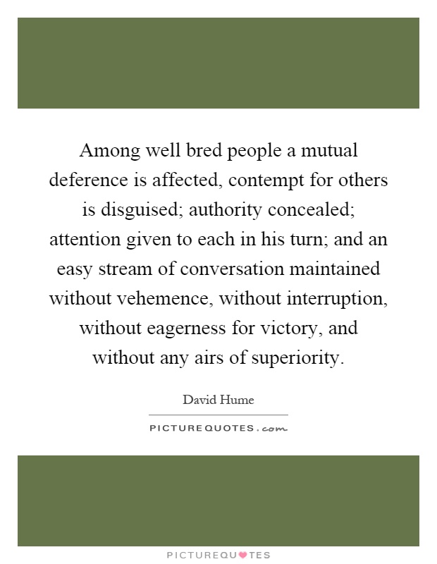 Among well bred people a mutual deference is affected, contempt for others is disguised; authority concealed; attention given to each in his turn; and an easy stream of conversation maintained without vehemence, without interruption, without eagerness for victory, and without any airs of superiority Picture Quote #1