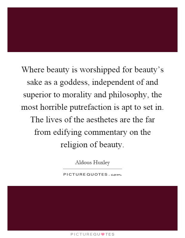 Where beauty is worshipped for beauty's sake as a goddess, independent of and superior to morality and philosophy, the most horrible putrefaction is apt to set in. The lives of the aesthetes are the far from edifying commentary on the religion of beauty Picture Quote #1