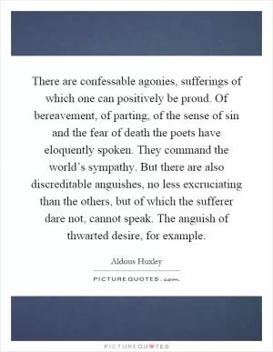 There are confessable agonies, sufferings of which one can positively be proud. Of bereavement, of parting, of the sense of sin and the fear of death the poets have eloquently spoken. They command the world’s sympathy. But there are also discreditable anguishes, no less excruciating than the others, but of which the sufferer dare not, cannot speak. The anguish of thwarted desire, for example Picture Quote #1