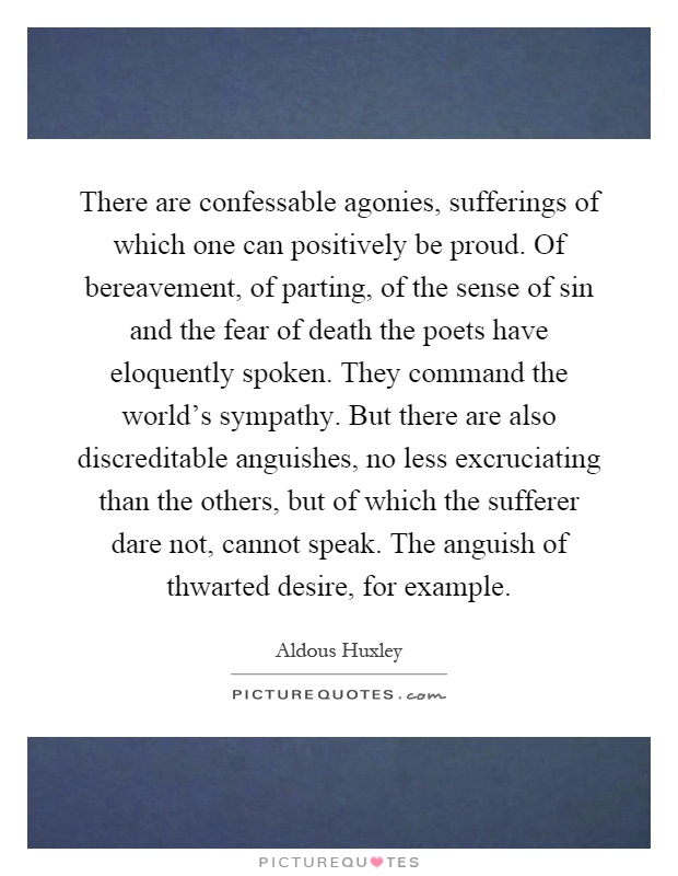 There are confessable agonies, sufferings of which one can positively be proud. Of bereavement, of parting, of the sense of sin and the fear of death the poets have eloquently spoken. They command the world's sympathy. But there are also discreditable anguishes, no less excruciating than the others, but of which the sufferer dare not, cannot speak. The anguish of thwarted desire, for example Picture Quote #1