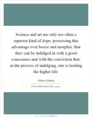 Science and art are only too often a superior kind of dope, possessing this advantage over booze and morphia: that they can be indulged in with a good conscience and with the conviction that, in the process of indulging, one is leading the higher life Picture Quote #1