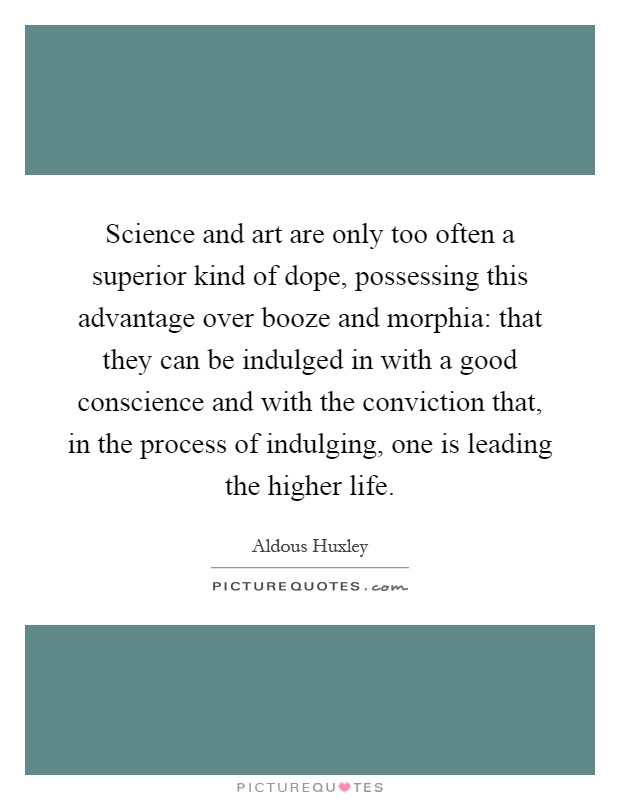 Science and art are only too often a superior kind of dope, possessing this advantage over booze and morphia: that they can be indulged in with a good conscience and with the conviction that, in the process of indulging, one is leading the higher life Picture Quote #1
