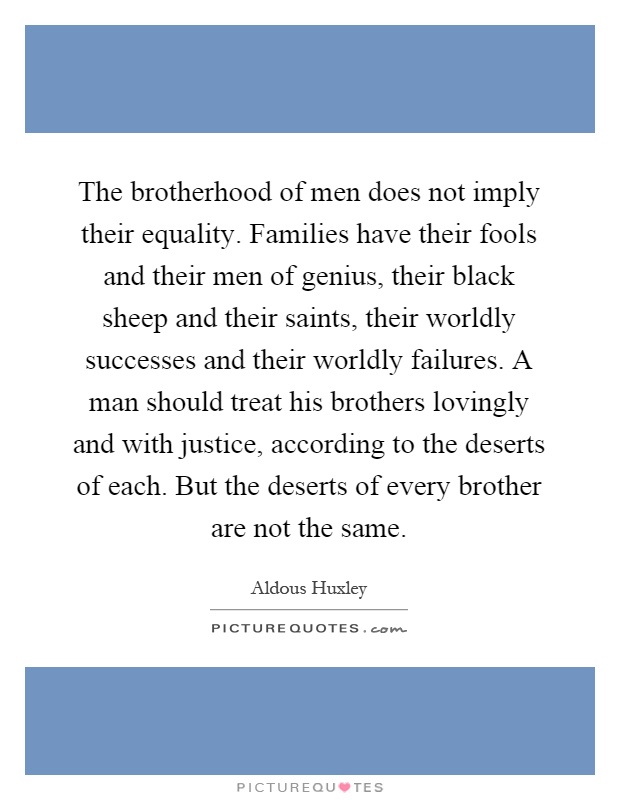 The brotherhood of men does not imply their equality. Families have their fools and their men of genius, their black sheep and their saints, their worldly successes and their worldly failures. A man should treat his brothers lovingly and with justice, according to the deserts of each. But the deserts of every brother are not the same Picture Quote #1