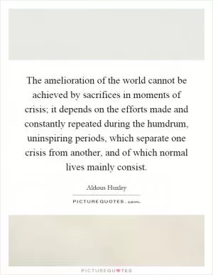 The amelioration of the world cannot be achieved by sacrifices in moments of crisis; it depends on the efforts made and constantly repeated during the humdrum, uninspiring periods, which separate one crisis from another, and of which normal lives mainly consist Picture Quote #1