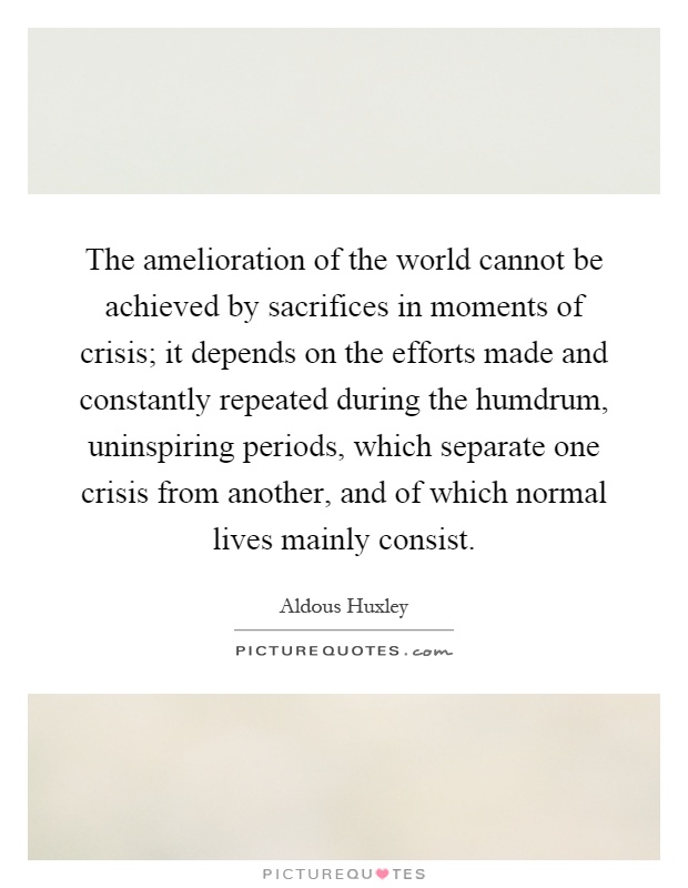 The amelioration of the world cannot be achieved by sacrifices in moments of crisis; it depends on the efforts made and constantly repeated during the humdrum, uninspiring periods, which separate one crisis from another, and of which normal lives mainly consist Picture Quote #1