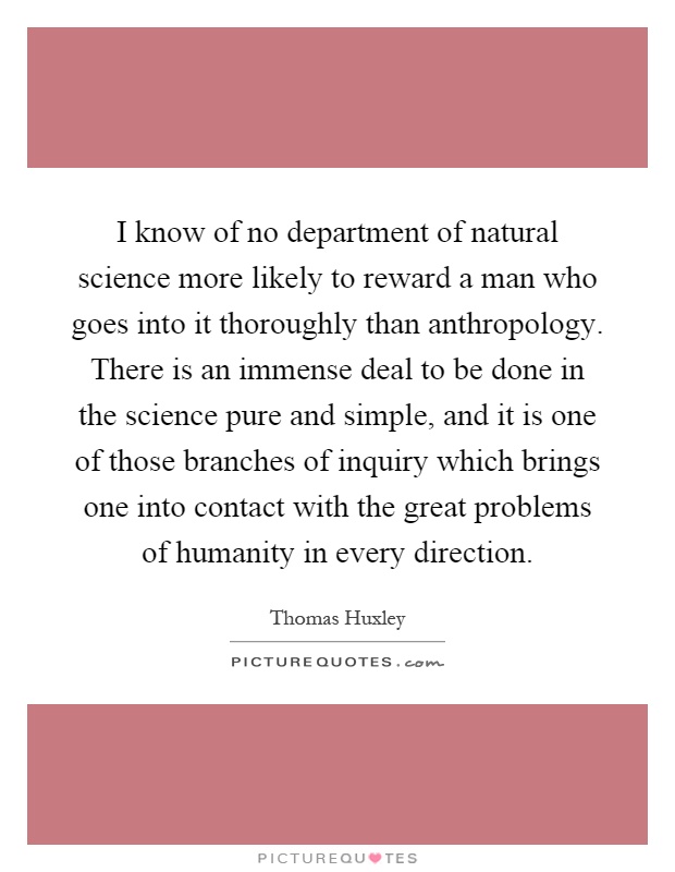 I know of no department of natural science more likely to reward a man who goes into it thoroughly than anthropology. There is an immense deal to be done in the science pure and simple, and it is one of those branches of inquiry which brings one into contact with the great problems of humanity in every direction Picture Quote #1