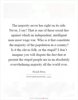 The majority never has right on its side. Never, I say! That is one of these social lies against which an independent, intelligent men must wage war. Who is it that constitute the majority of the population in a country? Is it the clever folk, or the stupid? I don’t imagine you will dispute the fact that at present the stupid people are in an absolutely overwhelming majority all the world over Picture Quote #1