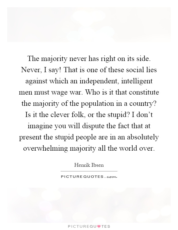 The majority never has right on its side. Never, I say! That is one of these social lies against which an independent, intelligent men must wage war. Who is it that constitute the majority of the population in a country? Is it the clever folk, or the stupid? I don't imagine you will dispute the fact that at present the stupid people are in an absolutely overwhelming majority all the world over Picture Quote #1