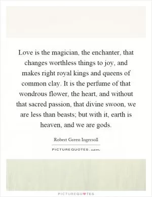 Love is the magician, the enchanter, that changes worthless things to joy, and makes right royal kings and queens of common clay. It is the perfume of that wondrous flower, the heart, and without that sacred passion, that divine swoon, we are less than beasts; but with it, earth is heaven, and we are gods Picture Quote #1