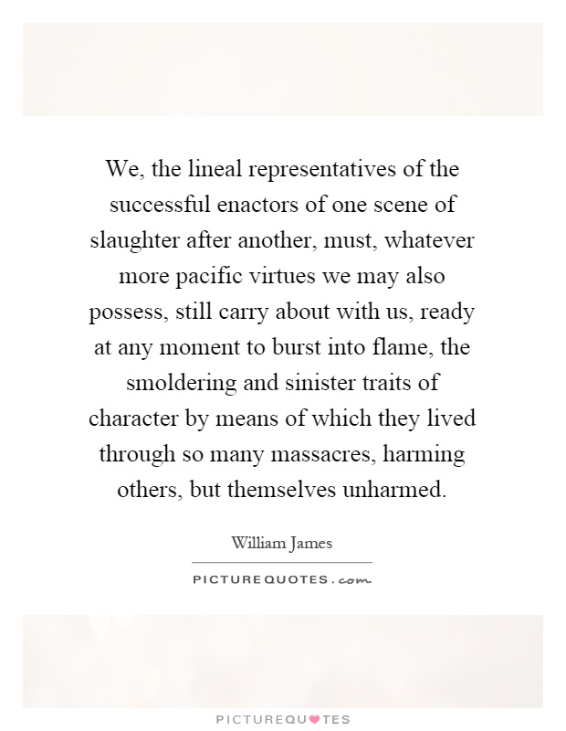 We, the lineal representatives of the successful enactors of one scene of slaughter after another, must, whatever more pacific virtues we may also possess, still carry about with us, ready at any moment to burst into flame, the smoldering and sinister traits of character by means of which they lived through so many massacres, harming others, but themselves unharmed Picture Quote #1