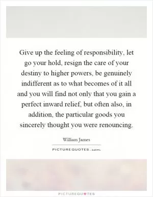 Give up the feeling of responsibility, let go your hold, resign the care of your destiny to higher powers, be genuinely indifferent as to what becomes of it all and you will find not only that you gain a perfect inward relief, but often also, in addition, the particular goods you sincerely thought you were renouncing Picture Quote #1