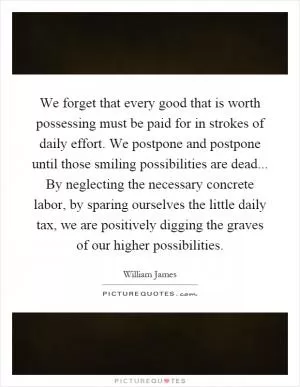We forget that every good that is worth possessing must be paid for in strokes of daily effort. We postpone and postpone until those smiling possibilities are dead... By neglecting the necessary concrete labor, by sparing ourselves the little daily tax, we are positively digging the graves of our higher possibilities Picture Quote #1