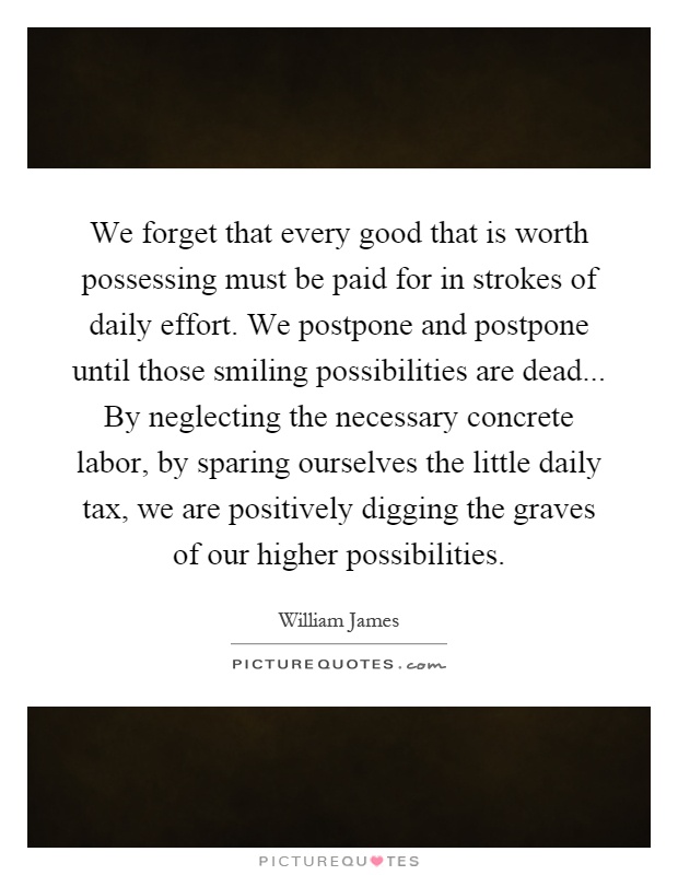 We forget that every good that is worth possessing must be paid for in strokes of daily effort. We postpone and postpone until those smiling possibilities are dead... By neglecting the necessary concrete labor, by sparing ourselves the little daily tax, we are positively digging the graves of our higher possibilities Picture Quote #1