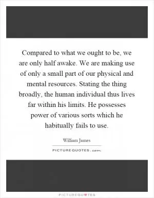 Compared to what we ought to be, we are only half awake. We are making use of only a small part of our physical and mental resources. Stating the thing broadly, the human individual thus lives far within his limits. He possesses power of various sorts which he habitually fails to use Picture Quote #1