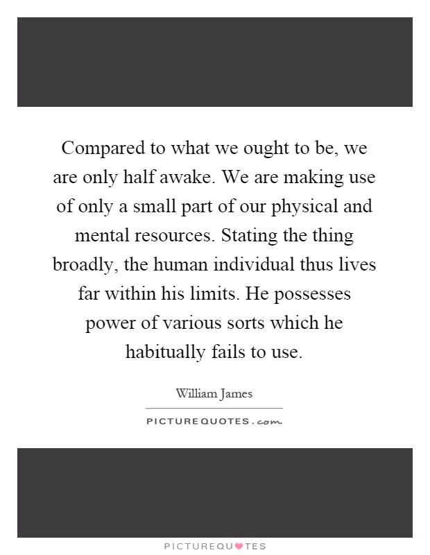 Compared to what we ought to be, we are only half awake. We are making use of only a small part of our physical and mental resources. Stating the thing broadly, the human individual thus lives far within his limits. He possesses power of various sorts which he habitually fails to use Picture Quote #1