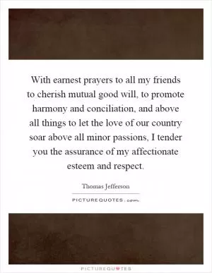 With earnest prayers to all my friends to cherish mutual good will, to promote harmony and conciliation, and above all things to let the love of our country soar above all minor passions, I tender you the assurance of my affectionate esteem and respect Picture Quote #1