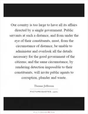 Our country is too large to have all its affairs directed by a single government. Public servants at such a distance, and from under the eye of their constituents, must, from the circumstance of distance, be unable to administer and overlook all the details necessary for the good government of the citizens; and the same circumstance, by rendering detection impossible to their constituents, will invite public agents to corruption, plunder and waste Picture Quote #1