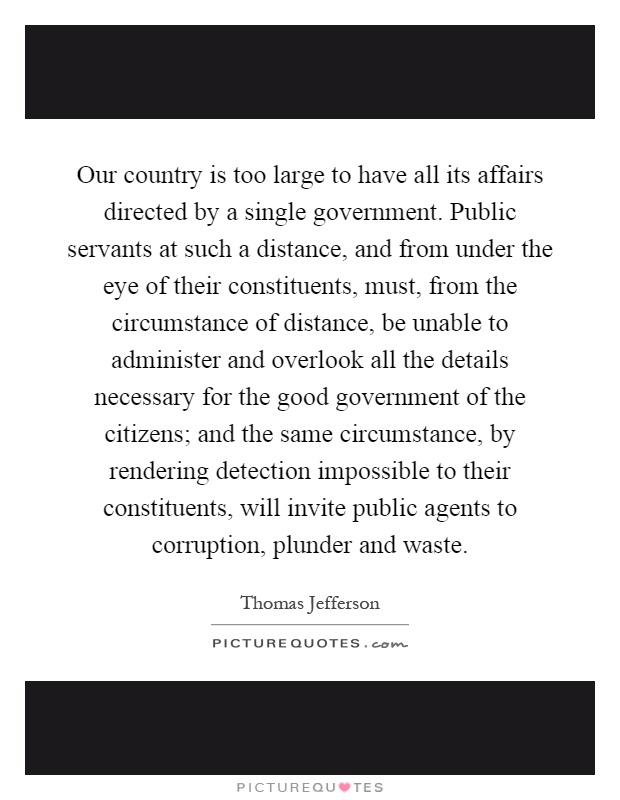 Our country is too large to have all its affairs directed by a single government. Public servants at such a distance, and from under the eye of their constituents, must, from the circumstance of distance, be unable to administer and overlook all the details necessary for the good government of the citizens; and the same circumstance, by rendering detection impossible to their constituents, will invite public agents to corruption, plunder and waste Picture Quote #1