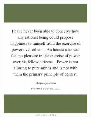 I have never been able to conceive how any rational being could propose happiness to himself from the exercise of power over others... An honest man can feel no pleasure in the exercise of power over his fellow citizens... Power is not alluring to pure minds and is not with them the primary principle of contest Picture Quote #1