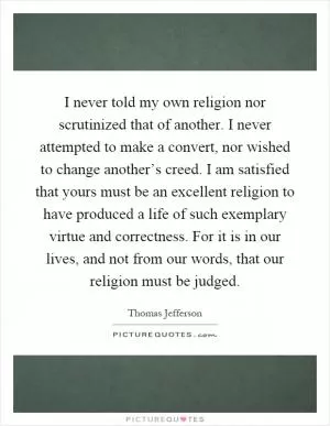I never told my own religion nor scrutinized that of another. I never attempted to make a convert, nor wished to change another’s creed. I am satisfied that yours must be an excellent religion to have produced a life of such exemplary virtue and correctness. For it is in our lives, and not from our words, that our religion must be judged Picture Quote #1