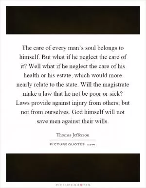 The care of every man’s soul belongs to himself. But what if he neglect the care of it? Well what if he neglect the care of his health or his estate, which would more nearly relate to the state. Will the magistrate make a law that he not be poor or sick? Laws provide against injury from others; but not from ourselves. God himself will not save men against their wills Picture Quote #1