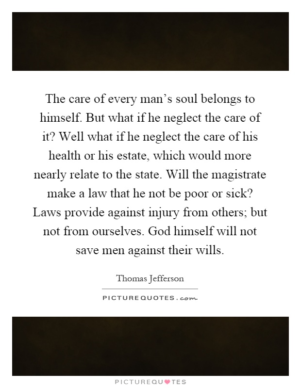 The care of every man's soul belongs to himself. But what if he neglect the care of it? Well what if he neglect the care of his health or his estate, which would more nearly relate to the state. Will the magistrate make a law that he not be poor or sick? Laws provide against injury from others; but not from ourselves. God himself will not save men against their wills Picture Quote #1