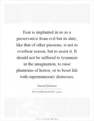 Fear is implanted in us as a preservative from evil but its duty, like that of other passions, is not to overbear reason, but to assist it. It should not be suffered to tyrannize in the imagination, to raise phantoms of horror, or to beset life with supernumerary distresses Picture Quote #1