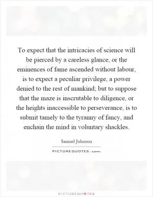 To expect that the intricacies of science will be pierced by a careless glance, or the eminences of fame ascended without labour, is to expect a peculiar privilege, a power denied to the rest of mankind; but to suppose that the maze is inscrutable to diligence, or the heights inaccessible to perseverance, is to submit tamely to the tyranny of fancy, and enchain the mind in voluntary shackles Picture Quote #1
