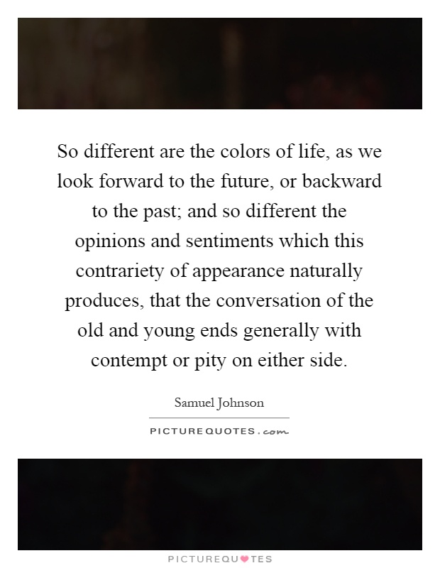 So different are the colors of life, as we look forward to the future, or backward to the past; and so different the opinions and sentiments which this contrariety of appearance naturally produces, that the conversation of the old and young ends generally with contempt or pity on either side Picture Quote #1