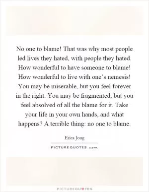 No one to blame! That was why most people led lives they hated, with people they hated. How wonderful to have someone to blame! How wonderful to live with one’s nemesis! You may be miserable, but you feel forever in the right. You may be fragmented, but you feel absolved of all the blame for it. Take your life in your own hands, and what happens? A terrible thing: no one to blame Picture Quote #1