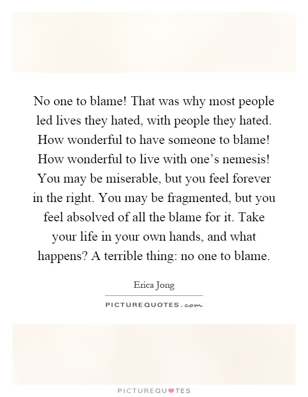 No one to blame! That was why most people led lives they hated, with people they hated. How wonderful to have someone to blame! How wonderful to live with one's nemesis! You may be miserable, but you feel forever in the right. You may be fragmented, but you feel absolved of all the blame for it. Take your life in your own hands, and what happens? A terrible thing: no one to blame Picture Quote #1