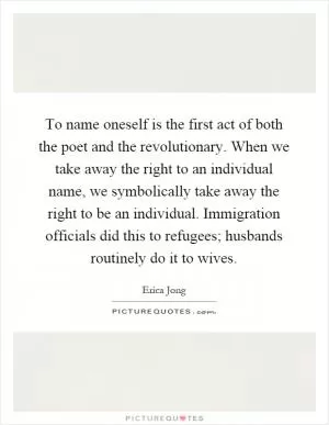 To name oneself is the first act of both the poet and the revolutionary. When we take away the right to an individual name, we symbolically take away the right to be an individual. Immigration officials did this to refugees; husbands routinely do it to wives Picture Quote #1