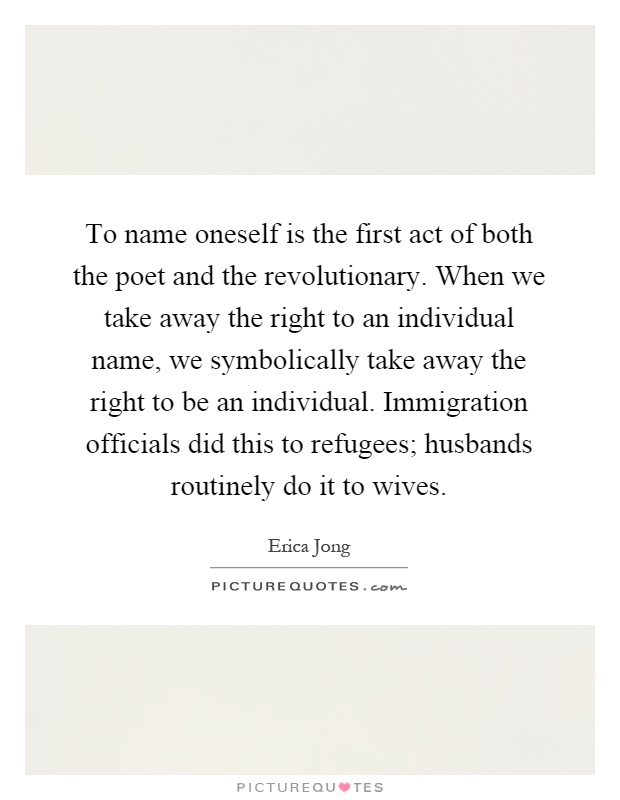 To name oneself is the first act of both the poet and the revolutionary. When we take away the right to an individual name, we symbolically take away the right to be an individual. Immigration officials did this to refugees; husbands routinely do it to wives Picture Quote #1