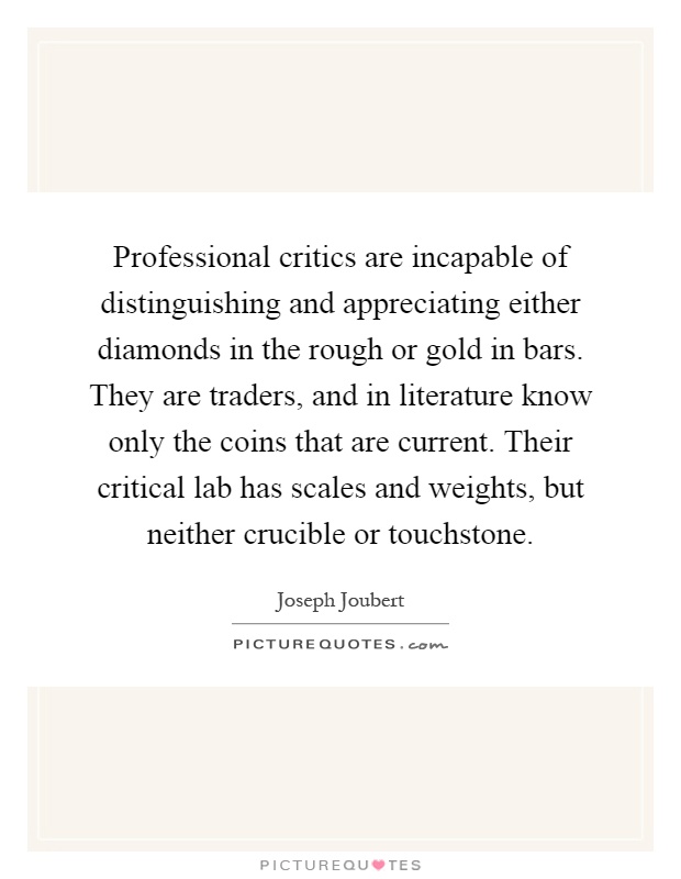 Professional critics are incapable of distinguishing and appreciating either diamonds in the rough or gold in bars. They are traders, and in literature know only the coins that are current. Their critical lab has scales and weights, but neither crucible or touchstone Picture Quote #1