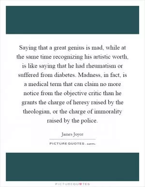 Saying that a great genius is mad, while at the same time recognizing his artistic worth, is like saying that he had rheumatism or suffered from diabetes. Madness, in fact, is a medical term that can claim no more notice from the objective critic than he grants the charge of heresy raised by the theologian, or the charge of immorality raised by the police Picture Quote #1