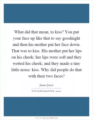 What did that mean, to kiss? You put your face up like that to say goodnight and then his mother put her face down. That was to kiss. His mother put her lips on his cheek; her lips were soft and they wetted his cheek; and they made a tiny little noise: kiss. Why did people do that with their two faces? Picture Quote #1