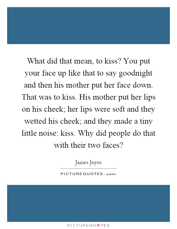What did that mean, to kiss? You put your face up like that to say goodnight and then his mother put her face down. That was to kiss. His mother put her lips on his cheek; her lips were soft and they wetted his cheek; and they made a tiny little noise: kiss. Why did people do that with their two faces? Picture Quote #1