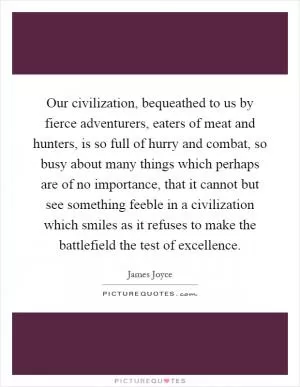 Our civilization, bequeathed to us by fierce adventurers, eaters of meat and hunters, is so full of hurry and combat, so busy about many things which perhaps are of no importance, that it cannot but see something feeble in a civilization which smiles as it refuses to make the battlefield the test of excellence Picture Quote #1