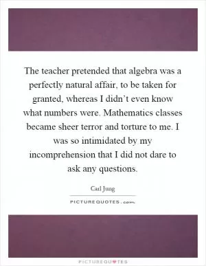 The teacher pretended that algebra was a perfectly natural affair, to be taken for granted, whereas I didn’t even know what numbers were. Mathematics classes became sheer terror and torture to me. I was so intimidated by my incomprehension that I did not dare to ask any questions Picture Quote #1